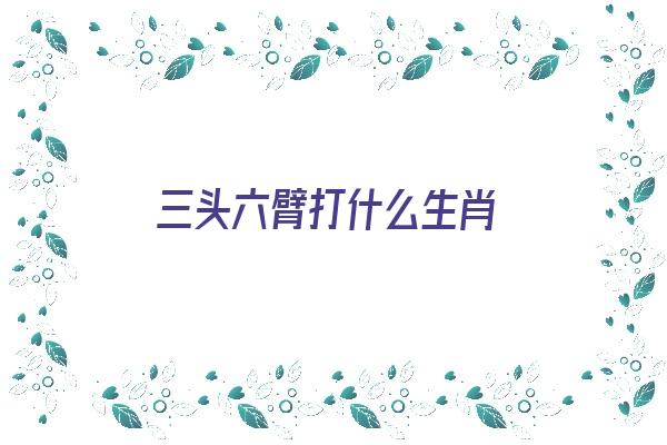 三头六臂打什么生肖《三头六臂打什么生肖最好》