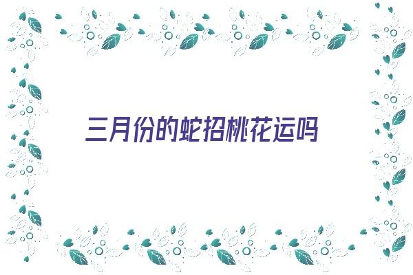 三月份的蛇招桃花运吗《三月份的蛇招桃花运吗为什么》