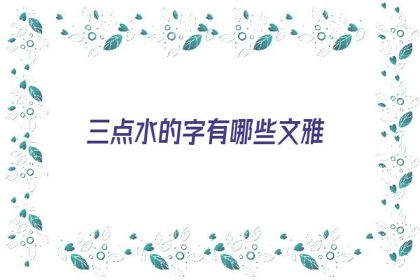 三点水的字有哪些文雅《三点水的字好听有内涵》