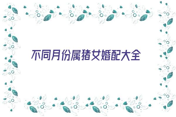 不同月份属猪女婚配大全《属猪女嫁娶月份》