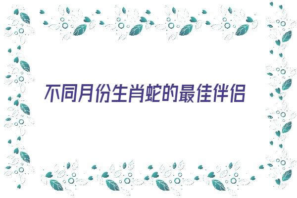 不同月份生肖蛇的最佳伴侣《生肖蛇月份婚配》