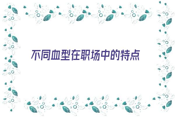 不同血型在职场中的特点《总结不同血型的人的性格特点》