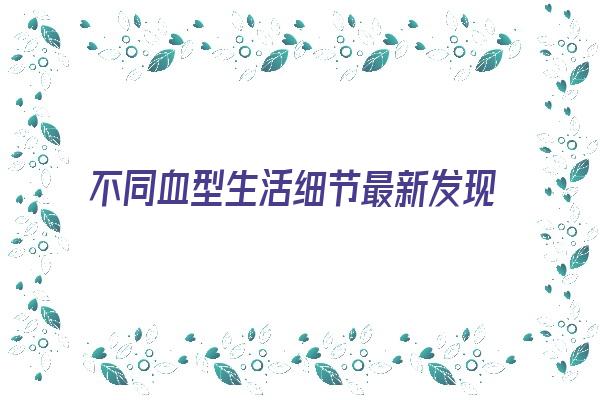 不同血型生活细节最新发现《不同血型有什么特征》 血型性格