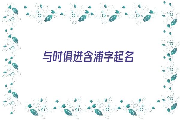 与时俱进含浦字起名《与浦有关的成语》