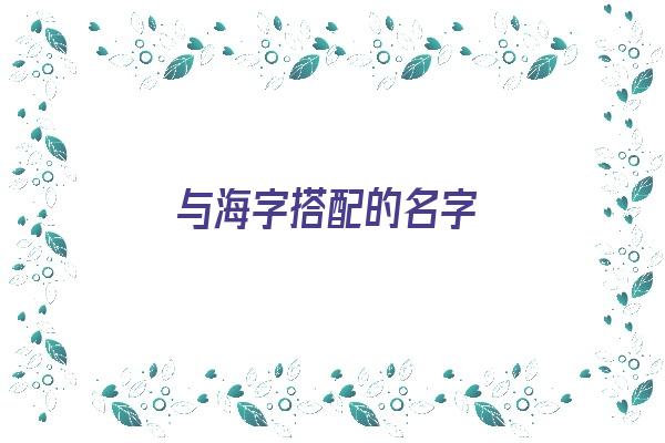 与海字搭配的名字《与海字搭配的名字大全》