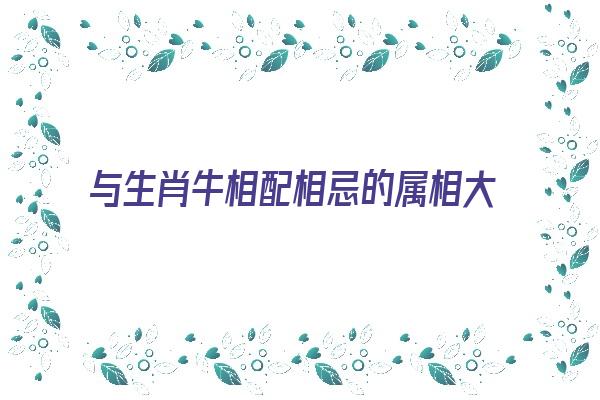 与生肖牛相配相忌的属相大揭秘《生肖牛和那些生肖相冲》