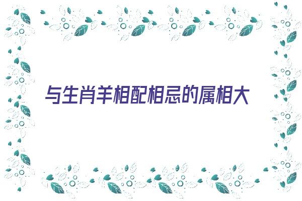 与生肖羊相配相忌的属相大揭秘《生肖羊与哪些生肖相冲》