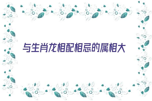 与生肖龙相配相忌的属相大揭秘《与生肖龙相克的生肖》