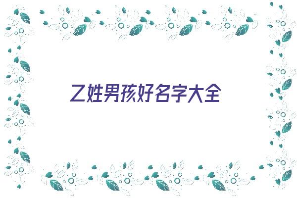 乙姓男孩好名字大全《乙姓男孩好名字大全四个字》 姓名配对