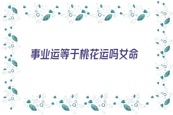 事业运等于桃花运吗女命《事业运等于桃花运吗女命》