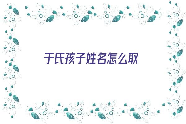 于氏孩子姓名怎么取《于氏孩子姓名怎么取名》