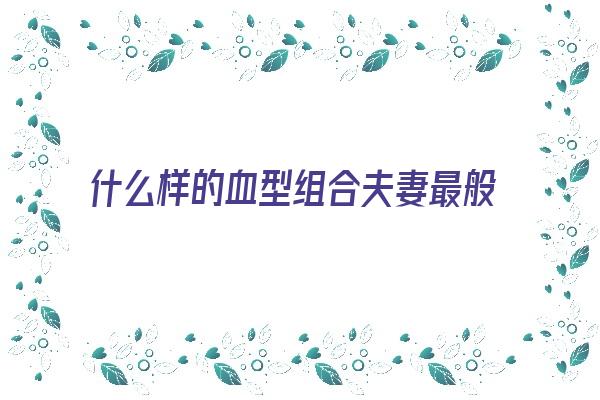 什么样的血型组合夫妻最般配？《什么样的血型组合夫妻最般配呢》