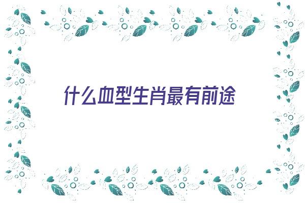 什么血型生肖最有前途《什么血型生什么》 血型性格