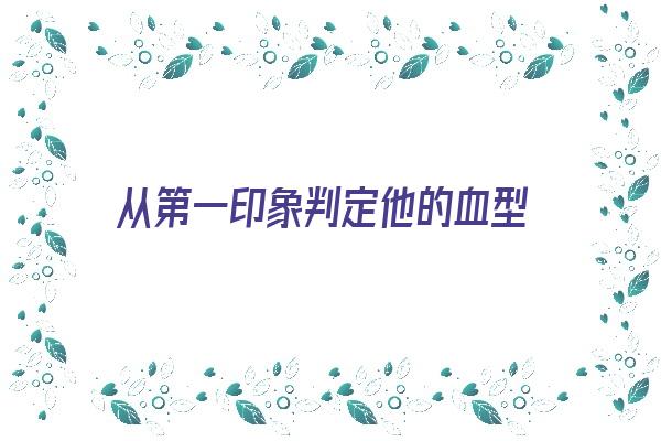 从第一印象判定他的血型《凭第一印象判断一个人的好处》