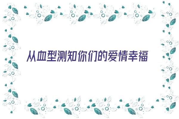 从血型测知你们的爱情幸福《血型测试性格的测试题》