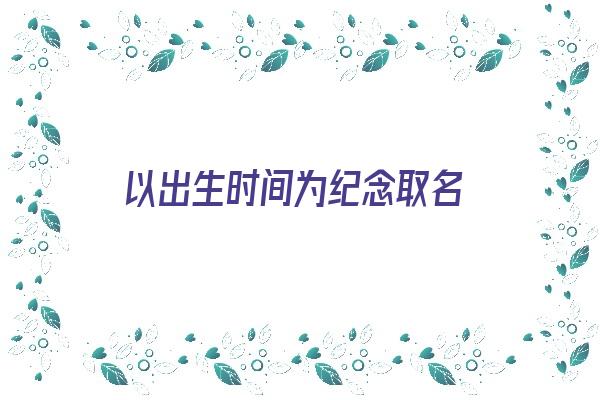 以出生时间为纪念取名《以出生时间为纪念取名的名字》