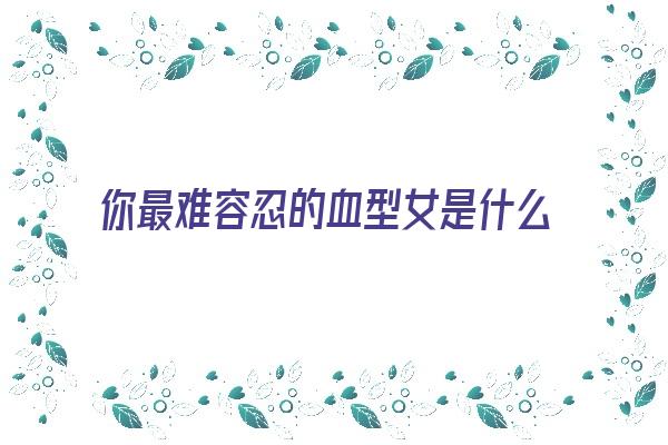 你最难容忍的血型女是什么样的《最难得的血型》