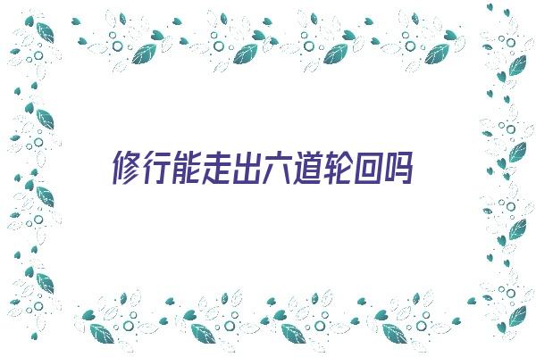 修行能走出六道轮回吗《修行能走出六道轮回吗为什么》