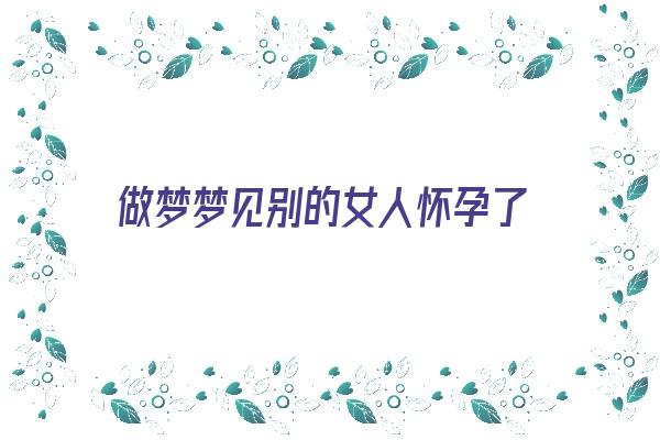 做梦梦见别的女人怀孕了《做梦梦见别的女人怀孕了什么预兆》