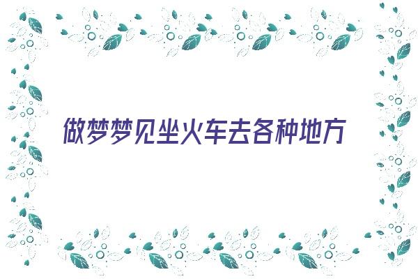  做梦梦见坐火车去各种地方《做梦梦见坐火车去各种地方了》 周公解梦