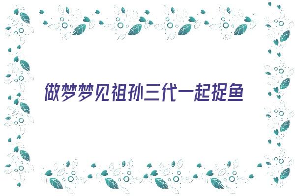 做梦梦见祖孙三代一起捉鱼《做梦梦见祖孙三代一起捉鱼什么意思》