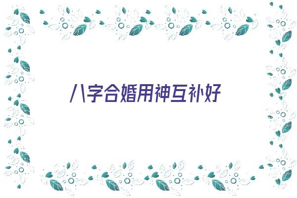 八字合婚用神互补好《八字合婚用神互补好吗》