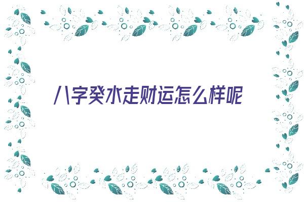 八字癸水走财运怎么样呢《八字癸水走财运怎么样呢女》