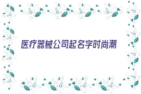 医疗器械公司起名字时尚潮流的名字《关于医疗器械公司起名大全》