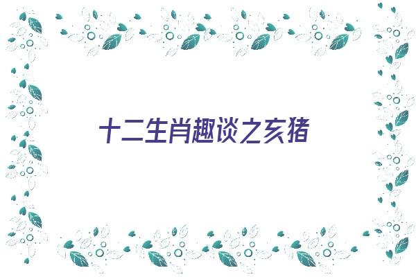 十二生肖趣谈之亥猪《十二生肖里面的亥猪是什么意思》