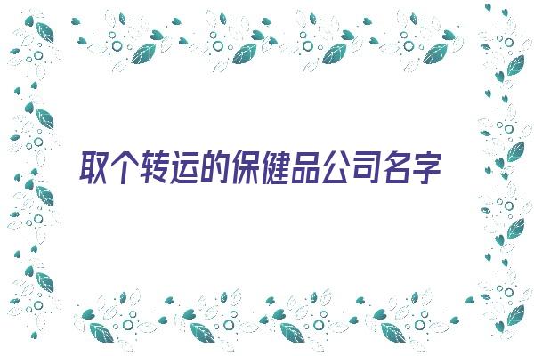 取个转运的保健品公司名字《取个转运的保健品公司名字怎么取》