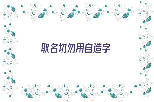 取名切勿用自造字《取名切勿用自造字什么意思》