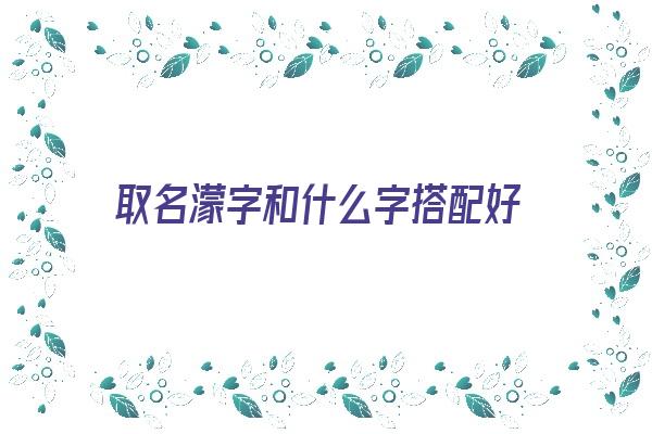 取名濛字和什么字搭配好《取名濛字和什么字搭配好听》