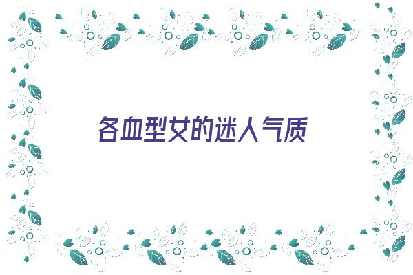 各血型女的迷人气质《各血型女生对异性的魅力》