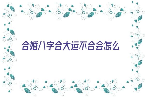 合婚八字合大运不合会怎么样《合婚八字合大运不合会怎么样呢》