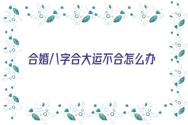 合婚八字合大运不合怎么办《合婚八字合大运不合怎么办呢》