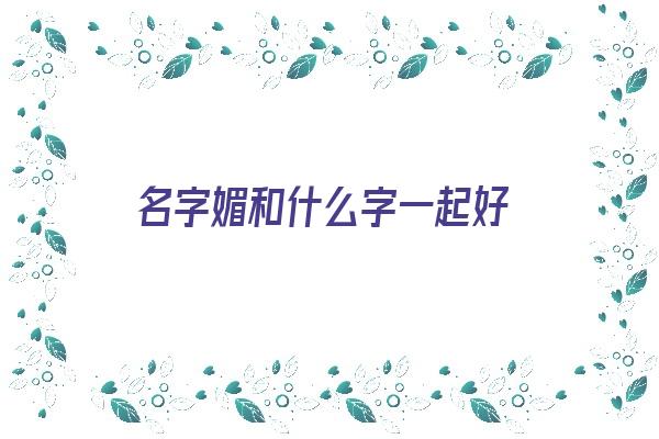  名字媚和什么字一起好《媚和什么字配成好名字》 姓名详批