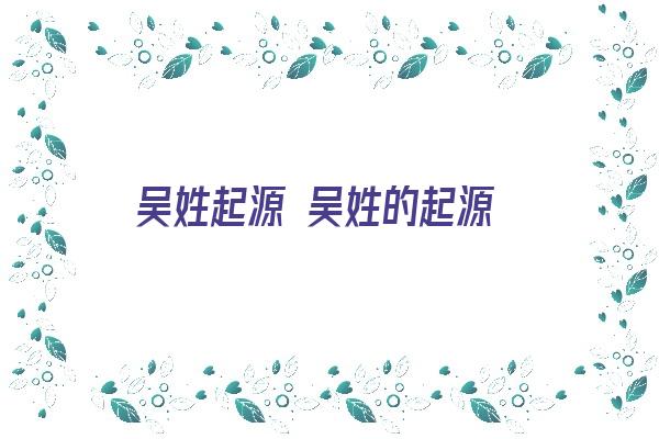 吴姓起源 吴姓的起源《吴姓起源 吴姓的起源是什么》