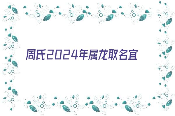 周氏2024年属龙取名宜用字《周姓男孩取名属龙》