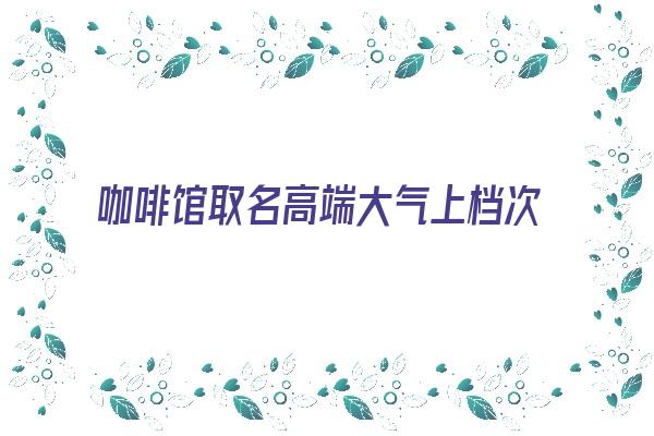 咖啡馆取名高端大气上档次《咖啡馆取名高端大气上档次的名字》