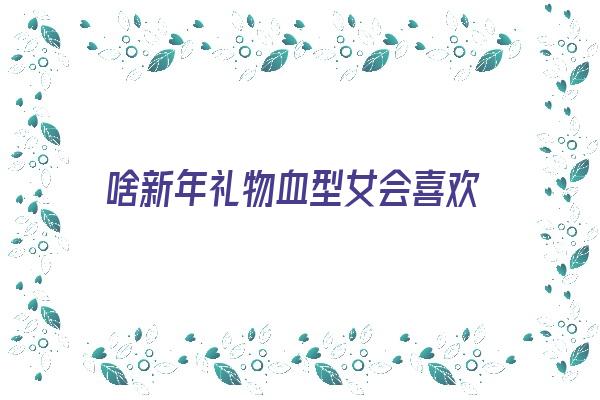 啥新年礼物血型女会喜欢《女生喜欢什么血型的男生》