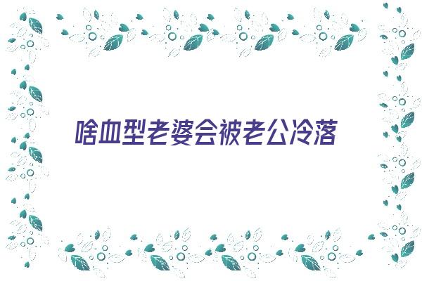 啥血型老婆会被老公冷落《什么血型的女人适合做老婆》 血型性格