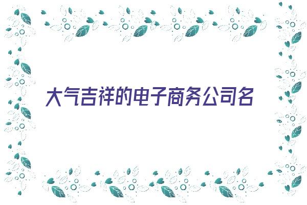 大气吉祥的电子商务公司名字大全《大气吉祥的电子商务公司名字大全四个字》