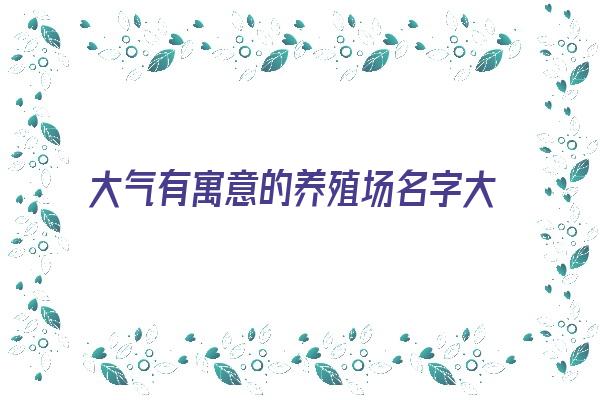 大气有寓意的养殖场名字大全《大气有寓意的养殖场名字大全四个字》