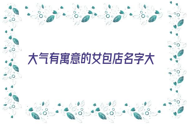 大气有寓意的女包店名字大全《大气有寓意的女包店名字大全四个字》