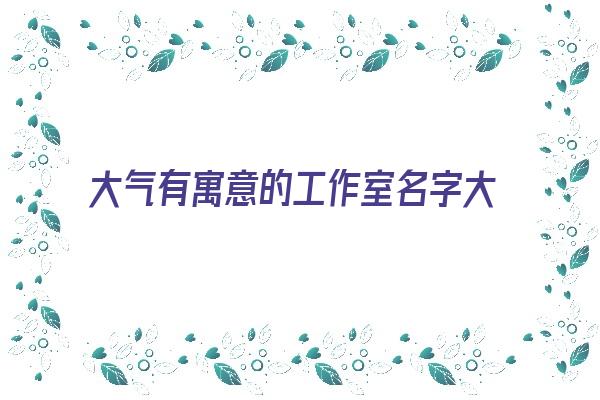 大气有寓意的工作室名字大全《大气有寓意的工作室名字大全四个字》