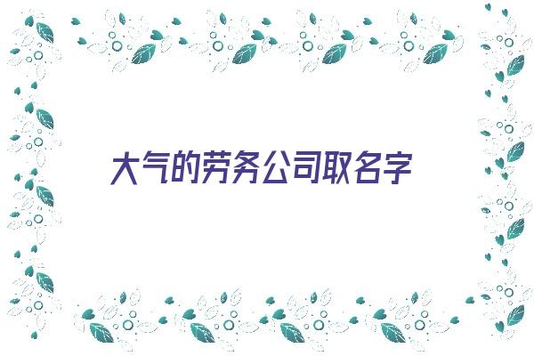  大气的劳务公司取名字《大气的劳务公司取名字大全》 姓名详批