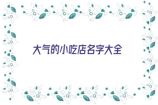 大气的小吃店名字大全《大气的小吃店名字大全四个字》