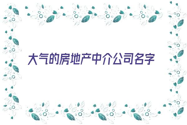  大气的房地产中介公司名字大全《房地产中介公司名字大全集》 姓名详批