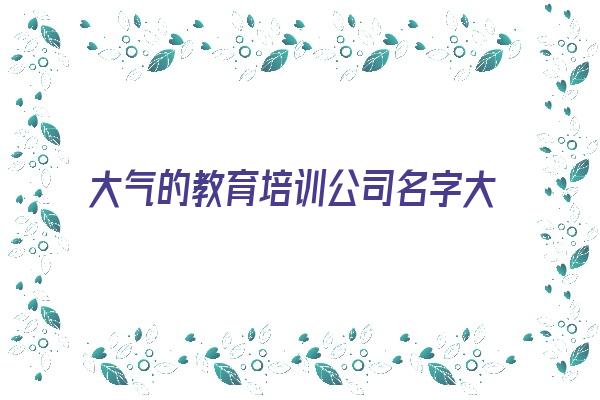 大气的教育培训公司名字大全《大气的教育培训公司名字大全霸气》