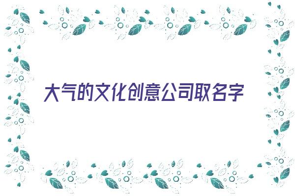 大气的文化创意公司取名字《大气的文化创意公司取名字怎么取》